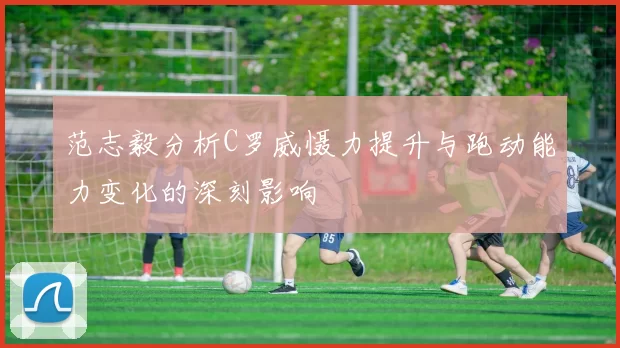 范志毅分析C罗威慑力提升与跑动能力变化的深刻影响