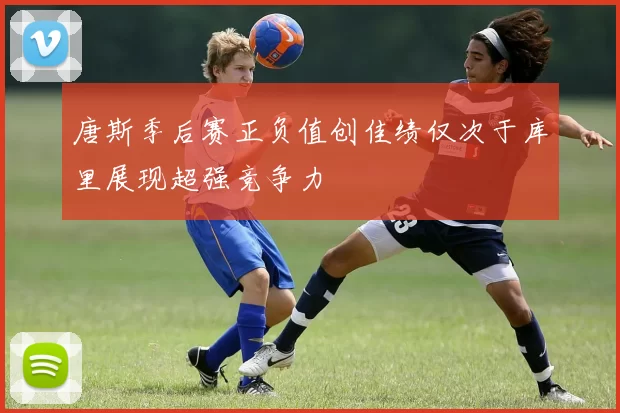 唐斯季后赛正负值创佳绩仅次于库里展现超强竞争力