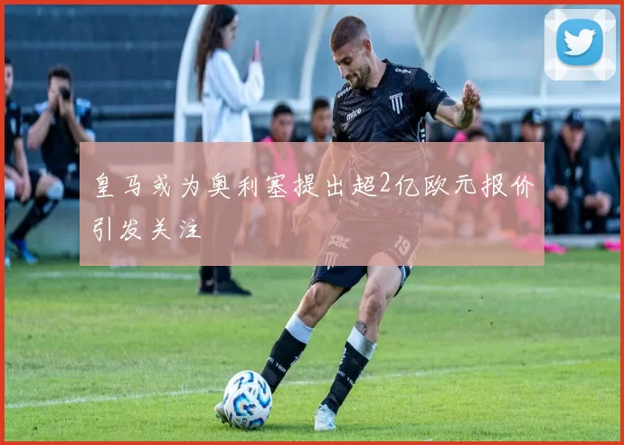 皇马或为奥利塞提出超2亿欧元报价引发关注