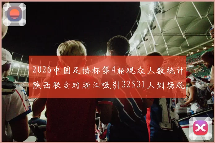 2026中国足协杯第4轮观众人数统计陕西联合对浙江吸引32531人到场观看