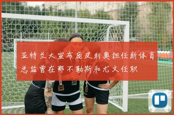 亚特兰大宣布庞皮利奥担任新体育总监曾在那不勒斯和尤文任职